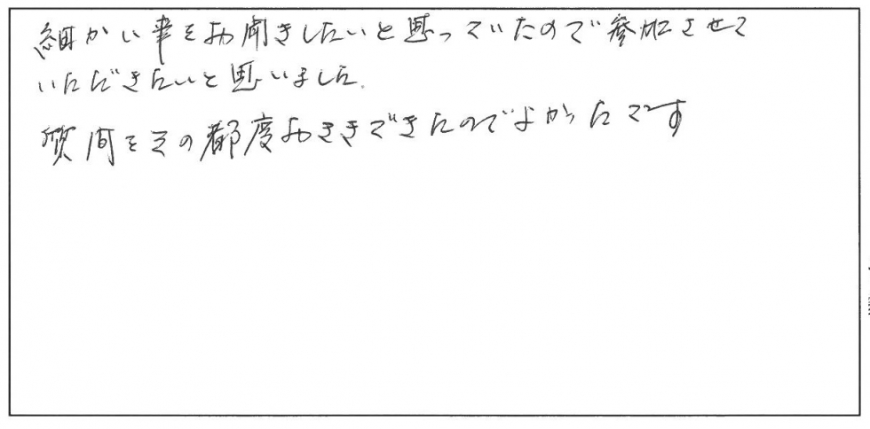 細かい事をお聞きしたいと思っていたので参加させていただきたいと思いました。質問をその都度お聞きできたのでよかったです。