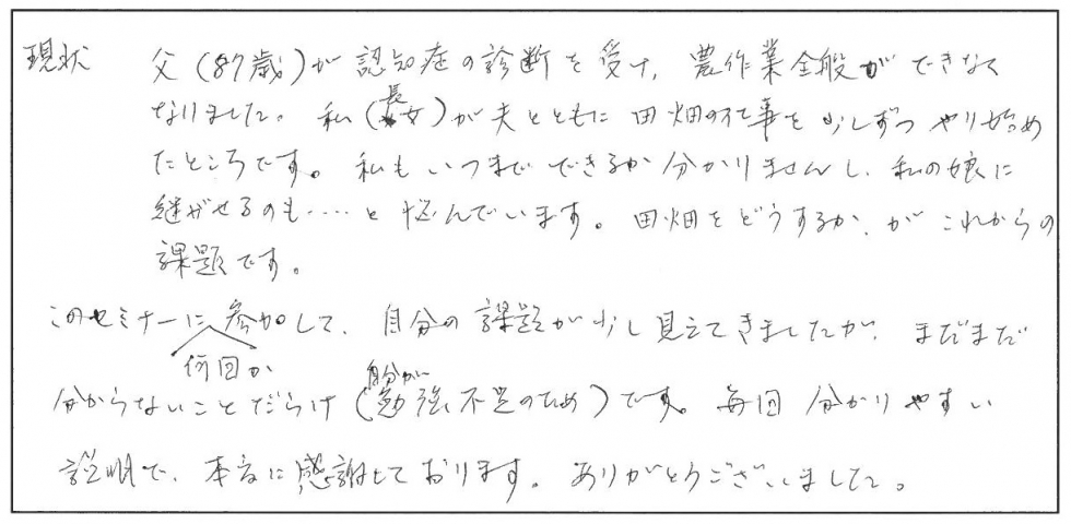 父（87歳）が認知症の診断を受け、農作業全般ができなくなりました。私（長女）が夫とともに田畑の仕事を少しずつやり始めたところです。私もいつまでできるかわかりませんし、私の娘に継がせるのも…と悩んでいます。田畑をどうするか、がこれからの課題です。このセミナーに何回か参加して、自分の課題が少し見えてきましたが、まだまだ分からないことだらけ（自分が勉強不足のため）です。毎回、分かりやすい説明で感謝してお