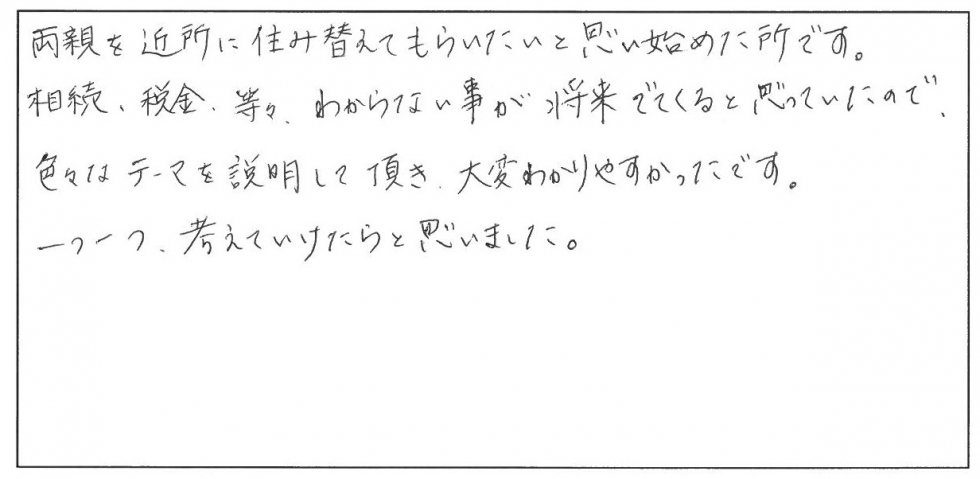 両親を近所に住み替えてもらいたいと思い始めたところです。相続、税金、等々わからないことが将来でてくると思っていたので、色々なテーマを説明して頂き、大変わかりやすかったです。一つ一つ考えていけたらと思いました。