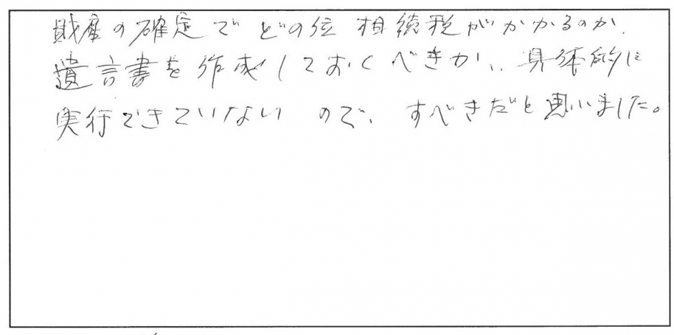 財産の確定でどのくらい相続税がかかるのか、遺言書を作成しておくべきか、具体的に実行できていないので、すべきだと思いました。