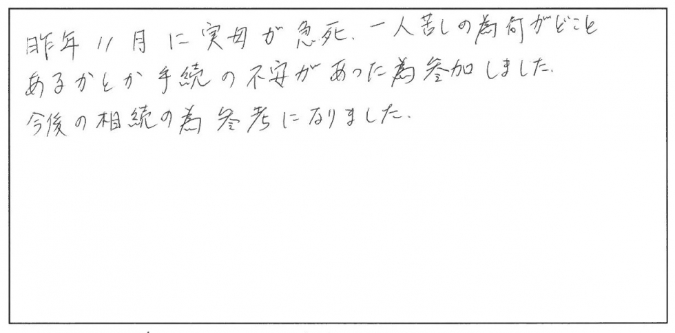 昨年11月に実母が急死、１人暮らしのため何がどこにあるかとか手続きの不安があったため参加しました。今後の相続のために参考になりました。