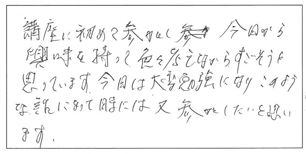 講座に初めて参加をし、今日から興味を持って色々考えながらすごそうと思っています。今日は大変勉強になりこのような話になった時にはまた参加したいと思います。