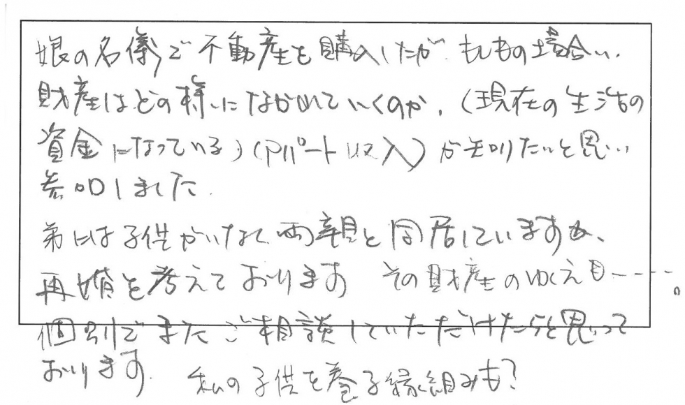 娘の名義で不動産を購入したが、もしもの場合、財産はどのように流れていくのかが知りたいと思い参加しました。弟には子どもがいなく両親と同居していますが、再婚を考えております。その財産の行方も…。個別でまたご相談していただけたらと思っております。私の子供を養子縁組も？
