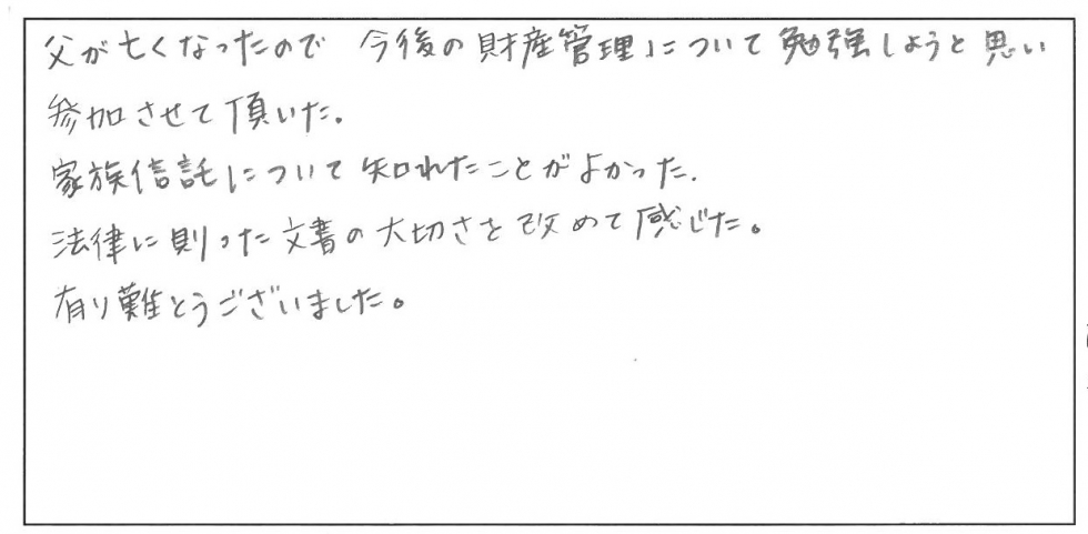 父が亡くなったので、今後の財産管理について勉強しようと思い参加させて頂いた。家族信託について知れたことがよかった。法律に則った文書の大切さを改めて感じた。ありがとうございました。