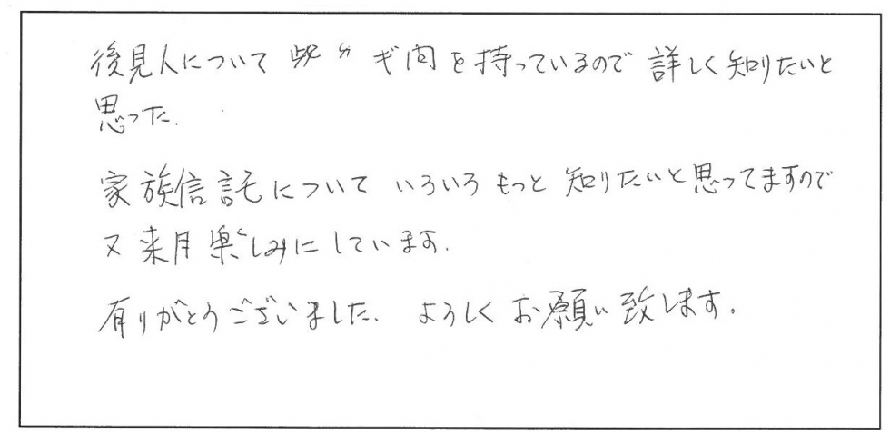 後見人について疑問を持っているので詳しく知りたいと思った。家族信託についていろいろもっと知りたいと思ってますので又来月楽しみにしています。ありがとうございました。よろしくお願いいたします。