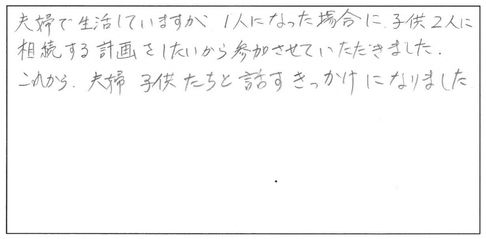 夫婦で生活していますが、一人になった場合に子ども二人に相続する計画をしたいから参加しました。これから夫婦子供たちと話すきっかけになりました。