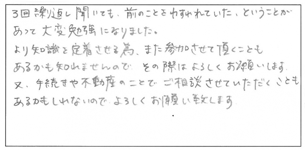 ３回繰り返し聞いても、前のことを忘れていたということがあって、大変勉強になりました。より知識を定着させるため、また参加させて頂くこともあるかも知れませんので、その際はよろしくお願いします。また、手続きや不動産のことでご相談させていただくこともあるかもしれないので、よろしくお願い致します。