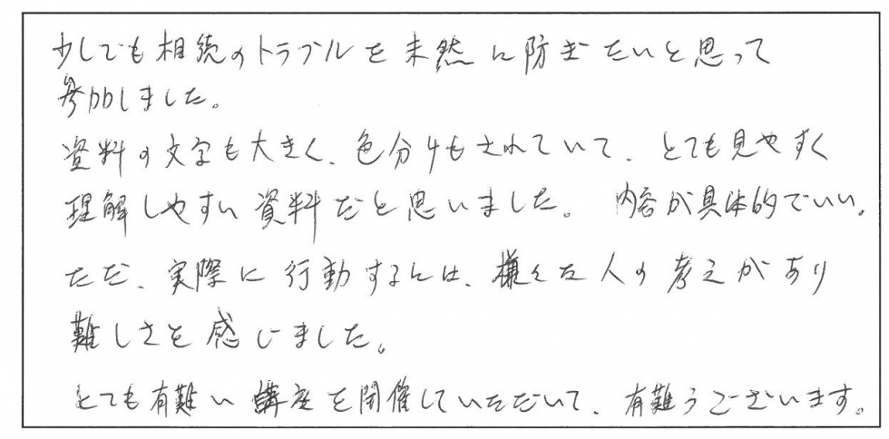 少しでも相続のトラブルを未然に防ぎたいと思って参加しました。資料の文字も大きく、色分けもされていて、とても見やすく理解しやすい資料だと思いました。内容が具体的でいい。ただ、実際に行動するには様々な人の考えがあり難しさを感じました。とても有り難い講座を開催していただいて、有難うございます。