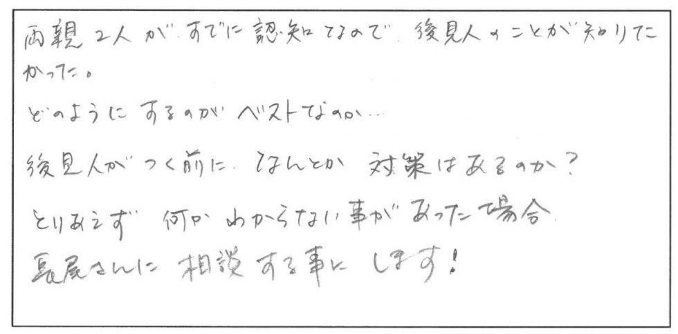 両親２人がすでに認知症なので、後見人のことが知りたかった。どのようにするのがベストなのか・・・　後見人がつく前になんとか対策はあるのか？とりあえず何かわからない事があった場合、長尾さんに相談することにします！