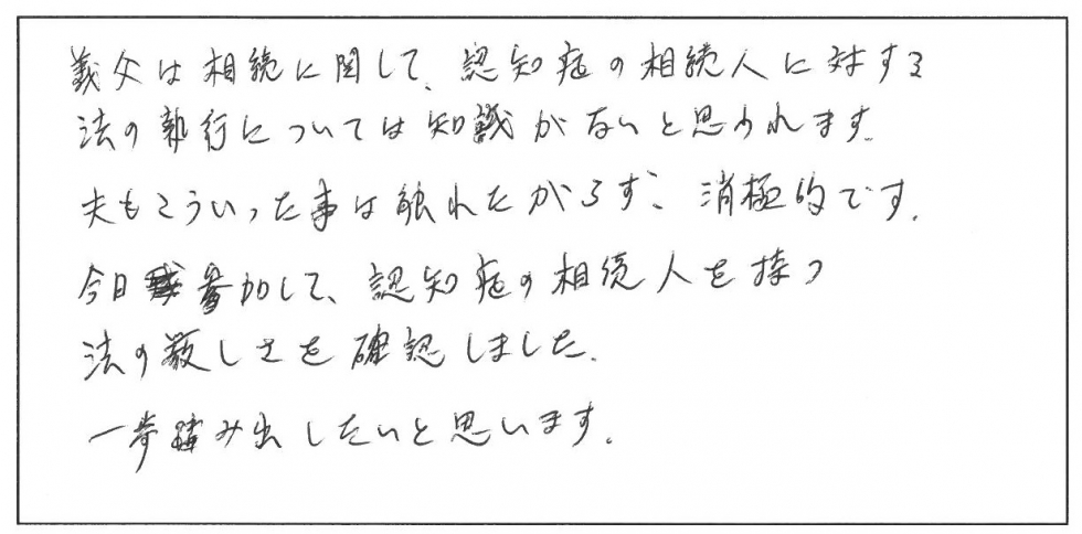 義父は相続に関して、認知症の相続人に対する法の執行については知識がないと思われます。夫もこういった事は触れたがらず消極的です。今日参加して認知症の相続人を持つ法の厳しさを確認しました。一歩踏み出したいと思います。