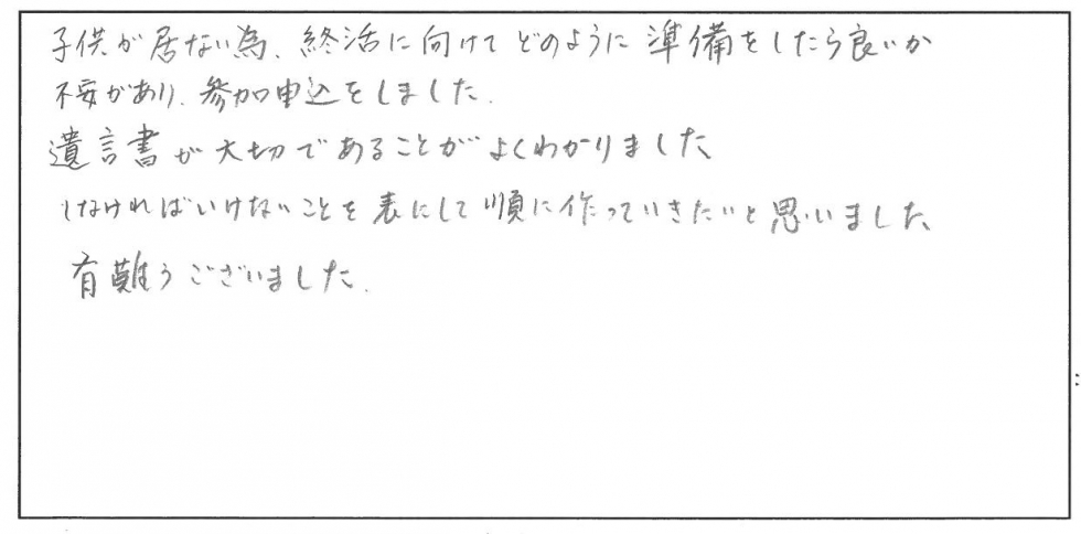 子どもがいないため、終活に向けてどのように準備したら良いか不安があり、参加申込みをしました。遺言書が大切であることがよくわかりました。しなければいけないことを表にして順に作っていきたいと思いました。ありがとうございました。