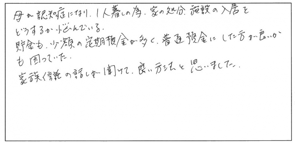 母が認知症になり、一人暮らしのため、家の処分、施設の入居をどうするか悩んでいる。貯金も少額の定期預金が多く、普通預金にした方がよいかも困っていた。家族信託の話が聞けて、良い方法と思いました。