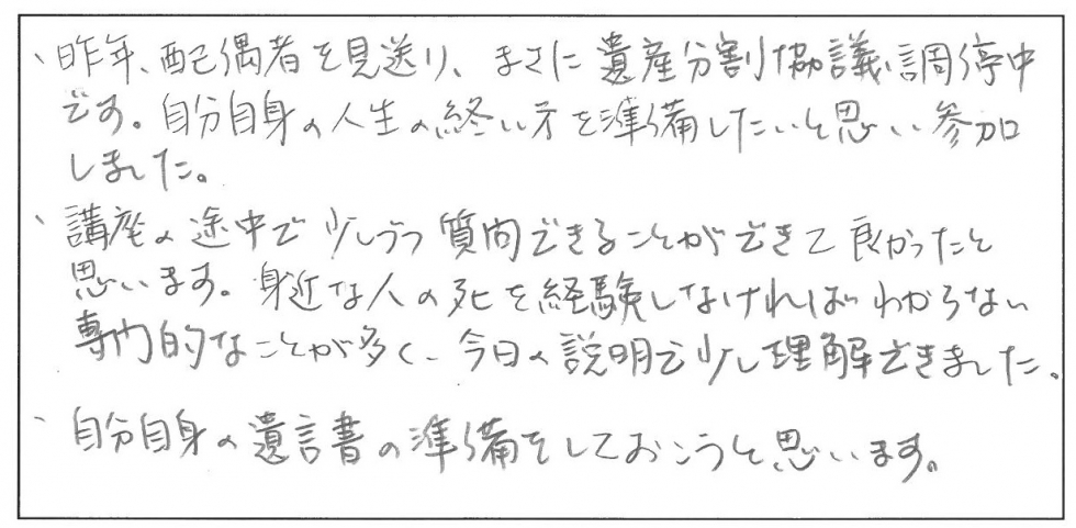 昨年、配偶者を見送り、まさに遺産分割協議調停中です。自分自身の人生の終い方を準備したいと思い参加しました。講座の途中で少しずつ質問できることができて良かったと思います。身近な人の死を経験しなければわからない専門的なことが多く、今日の説明で少し理解できました。自分自身の遺言書の準備をしておこうと思います。