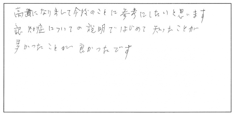 高齢になりまして今後のことに参考にしたいと思います。認知症についての説明ではじめて知ったことが多かったことが良かったです。