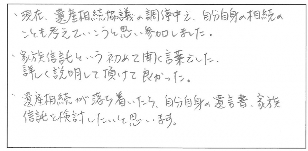 現在、遺産相続協議の調停中で、自分自身の相続のことも考えていこうと思い参加しました。家族信託という初めて聞く言葉でした。詳しく説明して頂けて良かったです。遺産相続が落ち着いたら、自分自身の遺言書、家族信託を検討したいと思います。