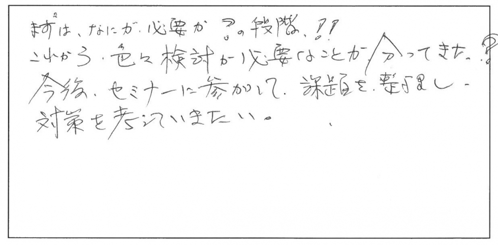 まずは何が必要か？の段階。これから色々検討が必要なことが分かってきた。今後、セミナーに参加して課題を整理し、対策を考えていきたい。