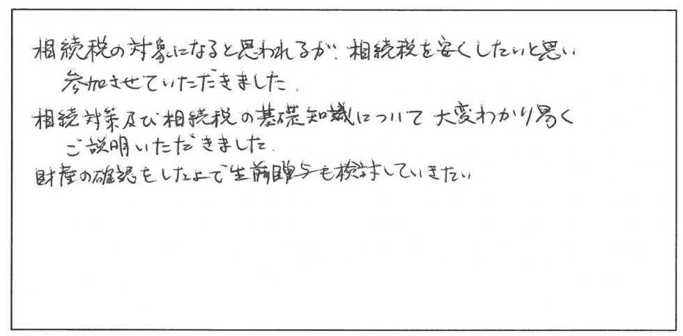 相続税の対象になると思われるが、相続税を安くしたいと思い参加させていただきました。相続対策及び相続税の基礎知識について大変わかり易くご説明いただきました。財産の確認をしたうえで生前贈与も検討していきたい。