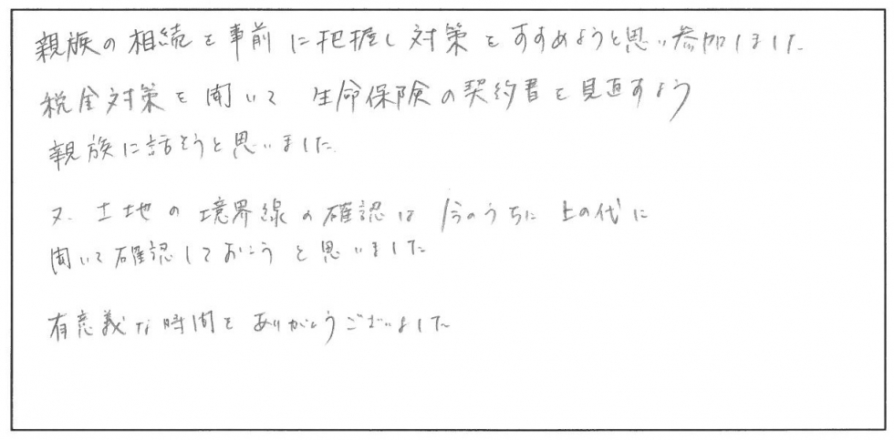 親族の相続を事前に把握し対策をすすめようと思い参加しました。税金対策を聞いて生命保険の契約書を見直すよう親族に話そうと思いました。また、土地の境界線の確認は今のうちに上の代に聞いて確認しておこうと思いました。有意義な時間をありがとうございました。