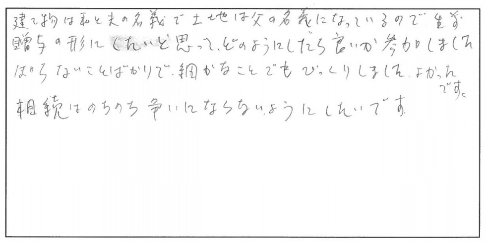 建物は私と夫の名義で土地は父の名義になっているので生前贈与の形にしたいと思って、どのようにしたら良いか参加しました。知らないことばかりで細かな事でもびっくりしました。よかったです。相続はのちのち争いにならないようにしたいです。