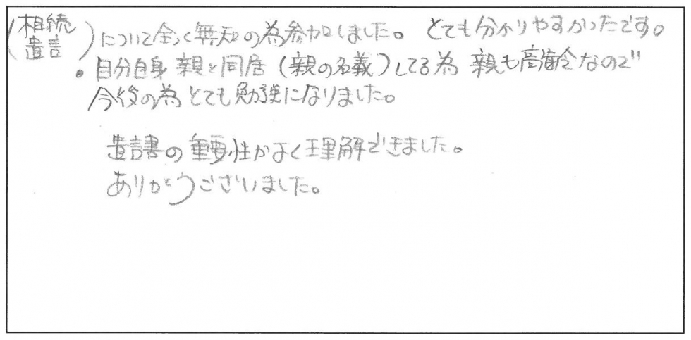 相続、遺言について全く無知のため参加しました。とても分かりやすかったです。自分自身親と同居（親の名義）してるため、親も高齢なので今後のためとても勉強になりました。遺言書の重要性がよく理解できました。ありがとうございました。