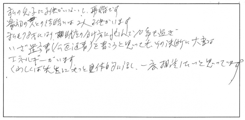 私の息子に子供がいないし再婚です。最初の人との結婚は2人子供がいます。私も78歳になり、残さんの分け方に悩んで10年も過ぎ、いざ遺言書（公正証書）を書こうと思ってもその決断に大変なエネルギーがいます。くわしくは先生にもっと具体的に話し、一度相談したいと思ってます。