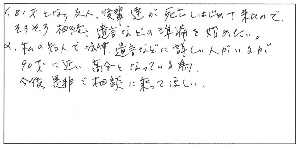 81歳となり友人、後輩達が死亡しはじめてきたので、そろそろ相続、遺言などの準備を始めたい。私の友人で法律、遺言などに詳しい人がいるが90歳に近い高齢となっているため、今後是非ご相談にのってほしい。