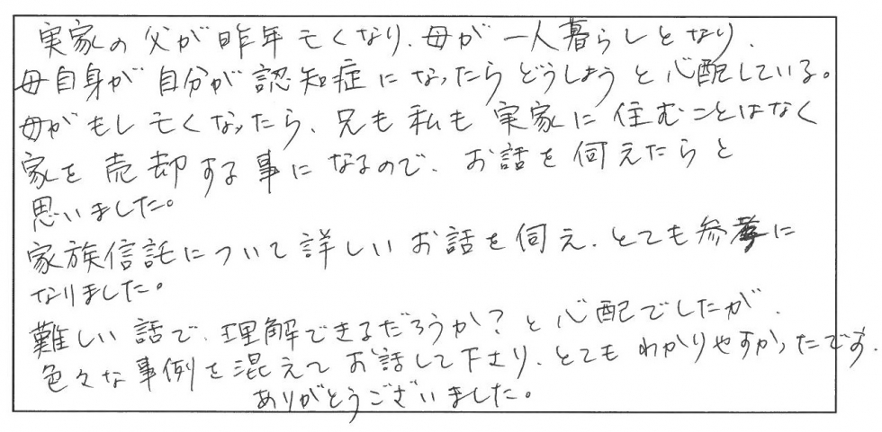 実家の父が昨年亡くなり、母が一人暮らしとなり、母自身が自分が認知症になったらどうしようと心配している。母がもし亡くなったら、兄も私も実家に住むことはなく家を売却することになるので、お話しを伺えたらと思いました。家族信託について詳しいお話しを伺え、とても参考になりました。難しい話で理解できるだろうか？と心配でしたが、色々な事例を交えてお話しして下さり、とてもわかりやすかったです。ありがとうございまし