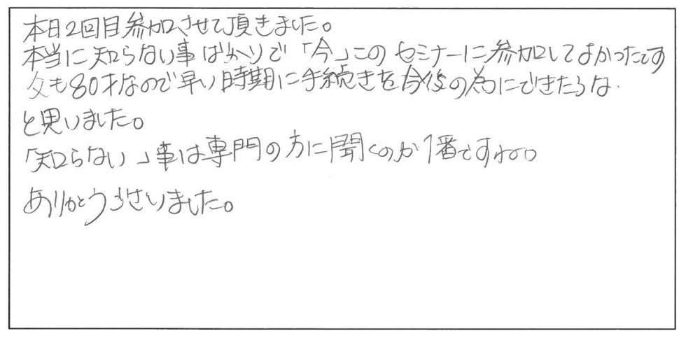 本日2回目参加させて頂きました。本当に知らない事ばかりで「今」このセミナーに参加して良かったです。父も80歳なので早い時期に手続きを今後のためにできたらなと思いました。「知らない」ことは専門家の方に聞くのが1番ですね。ありがとうございました。