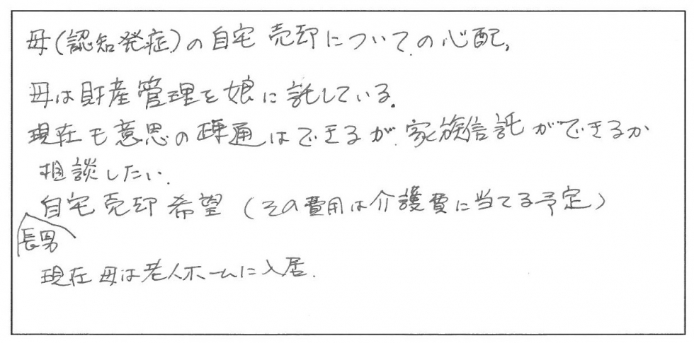 母（認知症発症）の自宅売却についての心配。母は財産管理を娘に託している。現在も医師の疎通はできるが家族信託ができるか相談したい。長男は自宅売却希望（その費用は介護費にあてる予定）。現在母は老人ホームに入居。