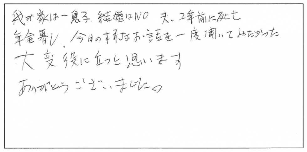 我が家は一人息子。結婚はNO。夫は2年前に死亡。年金暮らし。今日のようなお話を一度聞いてみたかった。大変役に立つと思います。ありがとうございました。