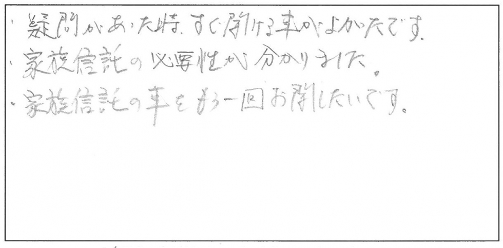 疑問があったとき、すぐ聞ける事がよかったです。家族信託の必要性が分かりました。家族信託のことをもう1回お聞きしたいです。